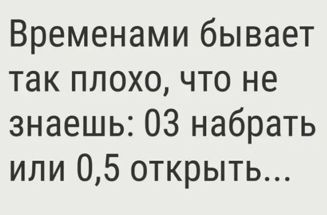 Временами бывает так плохо что не знаешь 03 набрать или 05 открыть