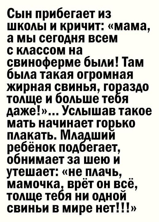 Сын прибегает из школы и кричит мама а мы сегодня всем с классом на свиноферме были Там бьма такая огромная жирная свинья го аздо тоАще и больше те я даже Усяышав такое мать начинает горько плакать Мда шии ребенок под егает обнимает за шею и утешает не__пдачь __ мамочка врет он все толще тебя ни однои свиньи в мире нет