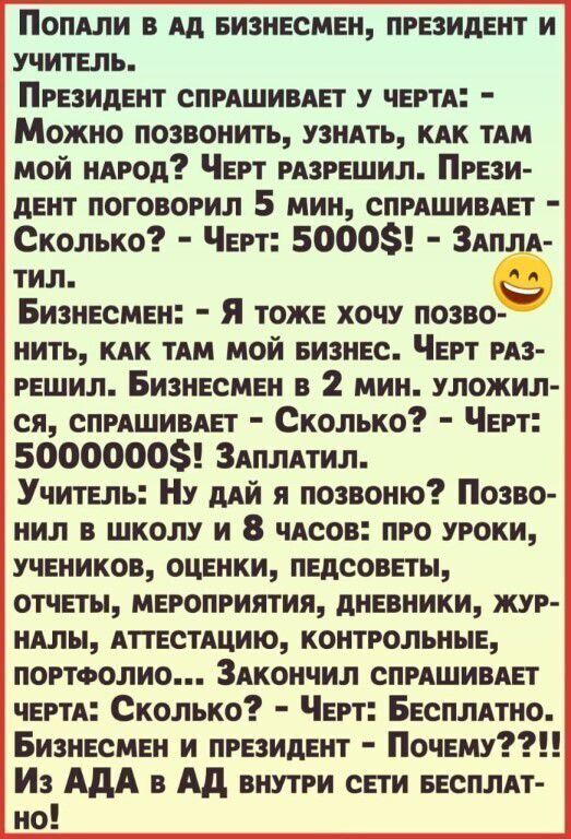 ПОПАЛИ в Ад Бизнесмен президент и учитель Президент спрАшипе г у ЧЕРТА Можно позвонить узнАть кдк ТАМ мой нАрод Черт рпрешил Прези дент поговорил 5 мин спрАшивАет Сколько Черт 5000 Здплл тил Бизнесмен я тоже хочу позво нить кдк тдм мой еизнес Черт рдз решил Бизнесмен в 2 мин уложил ся спрлшивдп Сколько Черт 50000005 Здплпил Учитель Ну дий я позвоню Позво нил в школу и 8 чясов про уроки учеников оц