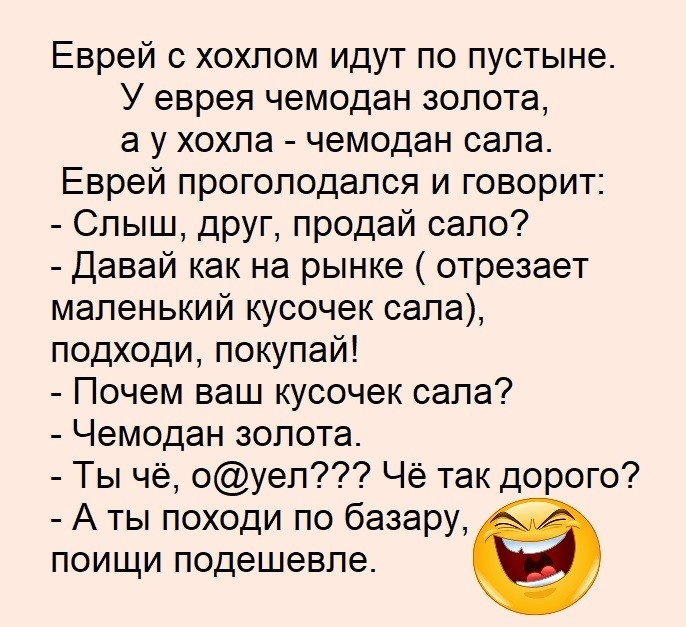 Еврей с хохпом идут по пустыне У еврея чемодан золота а у хохпа чемодан сапа Еврей прогоподапся и говорит Слыш ЦРУП Продай сало Давай как на рынке отрезает маленький кусочек сапа подходи покупай Почем ваш кусочек сапа Чемодан золота Ты че оуеп Че так дорого А ты походи по базару поищи подешевле