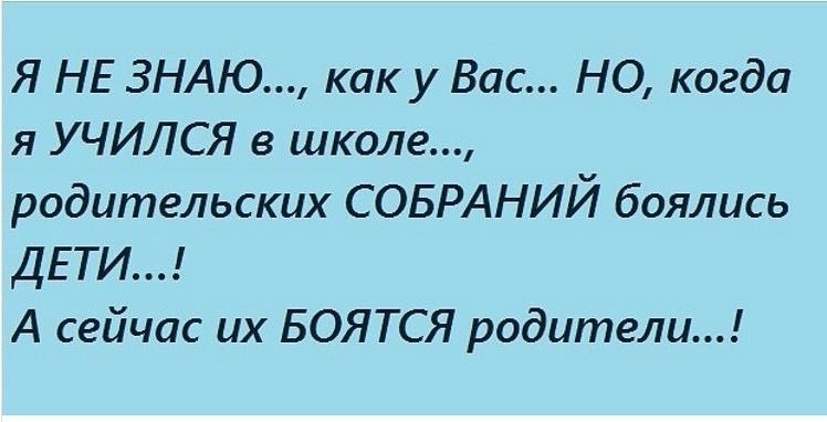 Я НЕ ЗНАЮ как у Вас НО когда я УЧИЛСЯ в школе родительских СОБРАНИЙ боялись ДЕТИ А сейчас их БОЯТСЯ родители