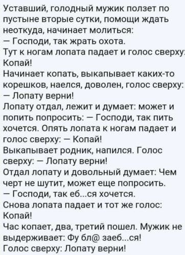Уставший голодный мужик ползет по пустыне вторые сутки помощи ждать неоткуда начинает молиться Господи так жрать охота Тут к ногам лопата падает и голос сверху Копаи Начинает копать выкапьпвает каких тр корешков наелся доволен голос сверху Лопату верни Попату отдал лежит и думает может и попить попросить Господи так пить хочется Опять лопата ногам падает и голос сверху Копай Выкапывает родник напи