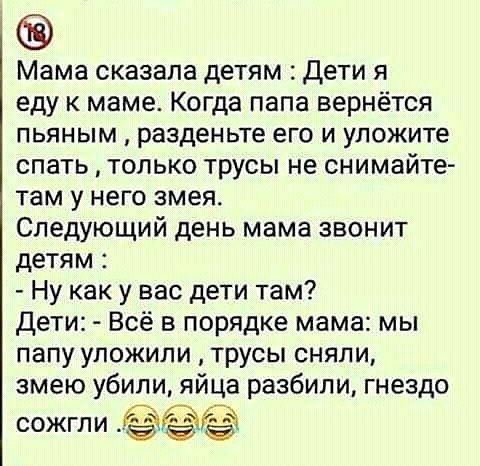 Мама сказала детям Дети я еду к маме Когда папа вернётся пьяным разденьте его и уложите спать только трусы не снимайте там у него змея Следующий день мама звонит детям Ну как у вас дети там дети Всё в порядке мама мы папу уложили трусы сняли змею убили яйца разбили гнездо сожгли