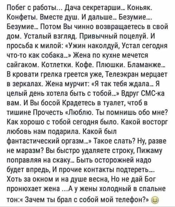 Побег с работы Дача секретарши Коньяк Конфеты Вместе душ И дальше Безумие Безумие Потом Вы чинно возвращаетесь в свой дом Усталый взгляд Привычный поцелуй И просьба к милой Ужин наколдуй Устал сегодня что то как собака Жена по кухне мечется сайгаком Котлетки Кофе Плюшки Бламанже В кровати грелка греется уже Телеэкран мерцает в зеркалах Жена мурчит Я так тебя ждала Я целый день хотела быть с тобой 