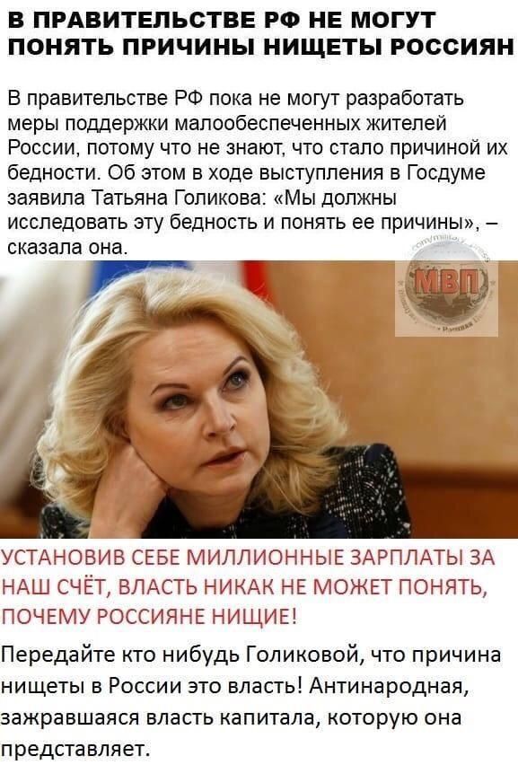 В ПРАВИТЕЛЬСТВЕ РФ НЕ МОГУТ ПОНЯТЬ ПРИЧИНЫ НИЩЕТЫ РОССИЯН В правительстве РФ пока не могут разработать меры поддержки малообеспеченных жителей России потому что не знают что стало причиной их бедности Об этом в ходе выступления в Госдуме заявила Татьяна Голикова Мы должны исследовать эту бедность и понять ее причины сказала она УСТАНОВИВ СЕБЕ МИЛЛИОННЫЕ ЗАРПЛАТЫ ЗА НАШ СЧЕТ ВЛАСТЬ НИКАК НЕ МОЖЕТ П