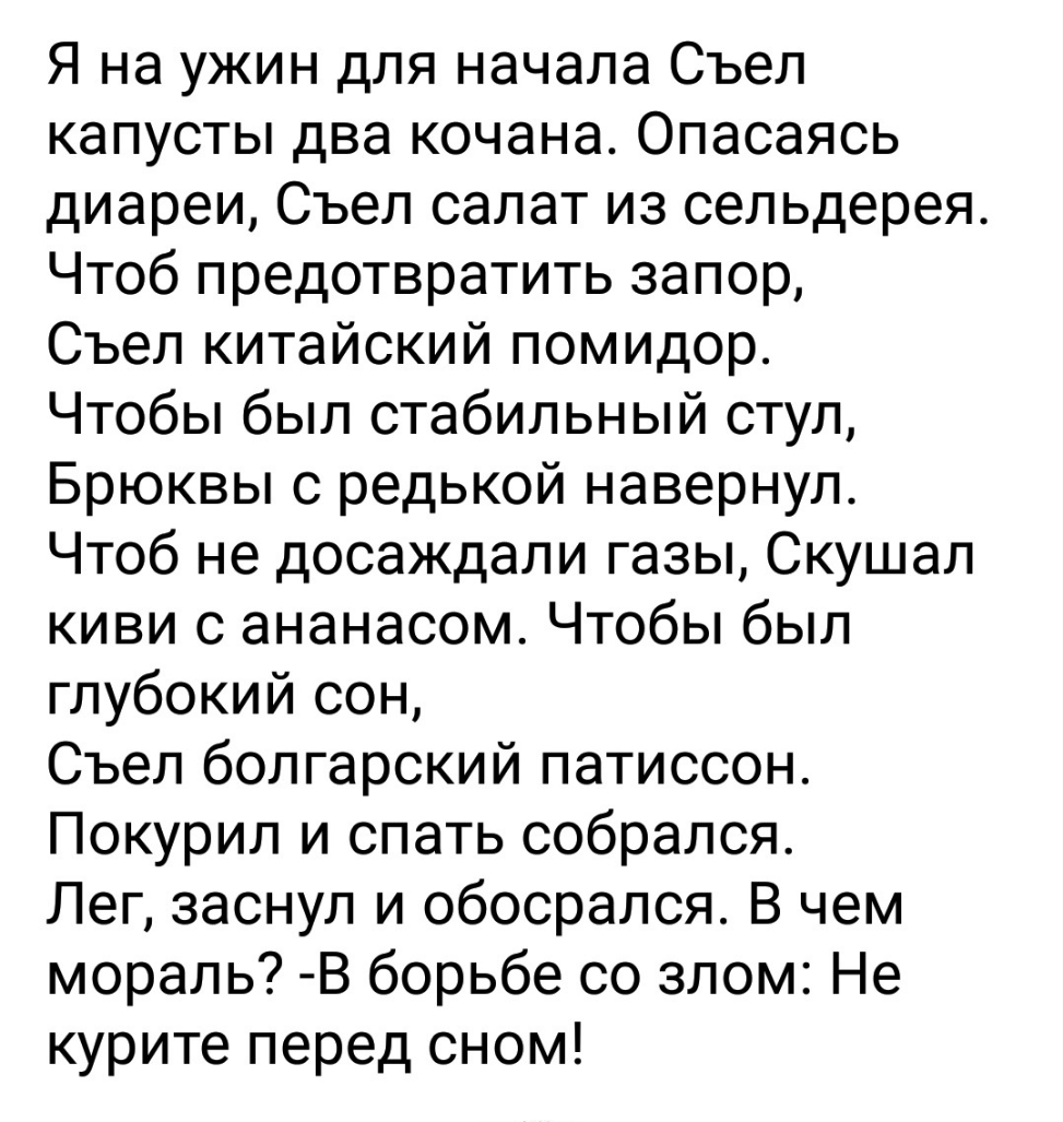 Я на ужин для начала Съел капусты два кочана Опасаясь диареи Съел салат из сельдерея Чтоб предотвратить запор Съел китайский помидор Чтобы был стабильный стул Брюквы с редькой навернул Чтоб не досаждали газы Скушал киви с ананасом Чтобы был глубокий сон Съел болгарский патиссон Покурил и спать собрался Лег заснул и обосрался В чем мораль В борьбе со злом Не курите перед сном