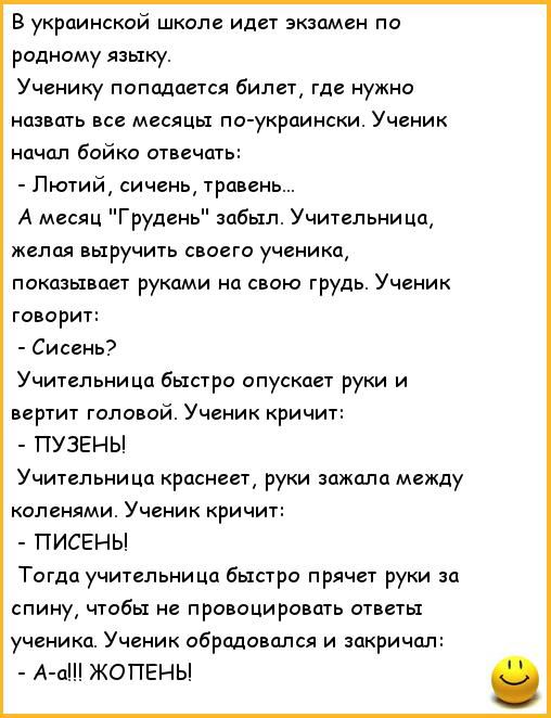 В украинской школе идет экзамен по родному языку Ученику попадается билет где нужно назвать все месяцы по укрпински Ученик начал Бойко отличить Лютий сичень травень А месяц руден забыл Учительница желая выручить своего ученика показывает руками свою грудь Ученик говорит Сисень Учительница быстро опускает руки и вертит головой Ученик кричит ПУЭЕНЫ Учительница краснеет руки зажила между коленями Уче