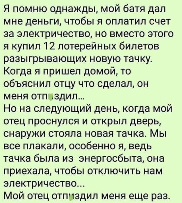 Я помню однажды мой батя дал мне деньги чтобы я оплатил счет за электричество но вместо этого я купил 12 лотерейных билетов разыгрывающих новую тачку Когда я пришел домой то объяснил отцу что сделал он меня отплздиш Но на следующий день когда мой отец проснулся и открыл дверь снаружи стояла новая тачка Мы все плакали особенно я ведь тачка была из энергосбыта она приехала чтобы отключить нам электр