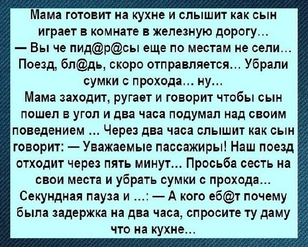 Мама готовит на кухне и слышит как сын играет в комнате в железную дорогу Вы че пидрсы еще по местам не сели Поезд 6лдь скоро отправляется Убрали сумки с прохода ну Мама заходит ругает и говорит чтобы сын пошел в угол и два часа подумал над своим поведением Через два часа слышит как сын говорит Уважаемые пассажиры Наш поезд отходит через пять минут Просьба сесть на свои места и убрать сумки с прох