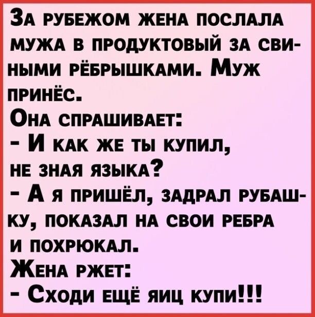 ЗА РУБЕЖОМ ЖЕНА ПОСЛАЛА МУЖА в продуктовый ЗА сви ными рЁврышмми Муж принёс ОНА СПРАШИВАЕт И КАК же ты купил НЕ ЗНАЯ язЫКА А я пришёл ЗАдРАЛ РУБАШ ку ПОКАЗАЛ НА свои РЕБРА и похрюкм ЖЕНА ржет Сходи ЕЩЁ яиц купи