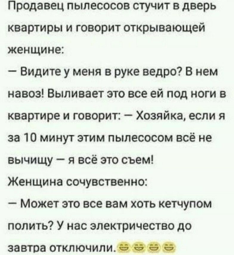 Продавец пылесосов стучит в дверь квартиры и говорит открывающей женщине Видите у меня в руке ведро В нем навоз Выливает это все ей под ноги в квартире и говорит Хозяйка если я за 10 минут этим пылесосом всё не вычищу я всё это съем Женщина сочувственно Может это все вам хоть кетчупом полить У нас электричество до завтра отключили