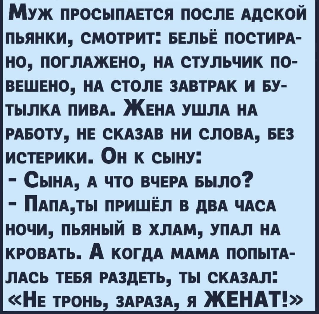 Муж ПРОСЫПАЕТСЯ послв Адской пьянки смотрит ввльё постИРА но ПОГЛАЖЕНО НА стульчик по ввшвно НА столе ЗАВТРАК и ву тылм ПИВА ЖЕНА УШЛА НА РАБОТУ НЕ СКАЗАВ ни слом ввз ИСТЕРИКИ ОН к сыну СЫНА А что ВЧЕРА Было ПАПАТЬ ПРИШЁЛ в дВА ЧАСА ночи пьяный в ХЛАМ УПАЛ НА КРОВАТЬ А когдА МАМА попыт ЛАСЬ тввя РАЗдЕТЬ ты СКАЗАл НЕ тРонь 3АРА3А я ЖЕНАТ