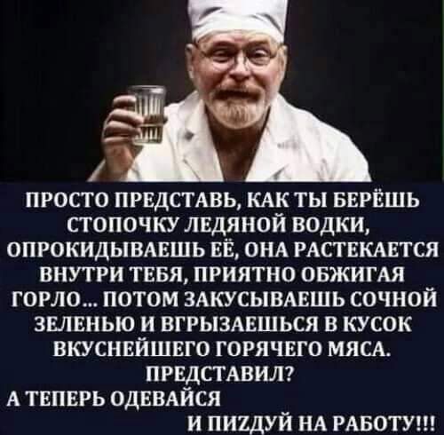 ПРОСТО ПРЕДСТАВЬ КАК ТЫ БЕРЁШЬ СТОПОЧКУ ЛЕДЯНОЙ ВОДКИ ОПРОКИДЫВАЕШЬ ЕЁ ОНА РАСТЕКАЕТСЯ ВНУТРИ ТЕБЯ ПРИЯТНО ОБЖИГАЯ ГОРЮ ПОТОМ ЗАКУСЫВАЕШЬ СОЧНОЙ ЗШЕНЬЮ И ВГРЫЗАЕШЬСЯ В КУСОК ВКУСНЕЙШЕГО ГОРЯЧЕГО МЯСА ПРЕДСТАВИЛ А ТЕПЕРЬ ОДЕВАЙСЯ И ПИЪДУЙ НА РАБОТУ