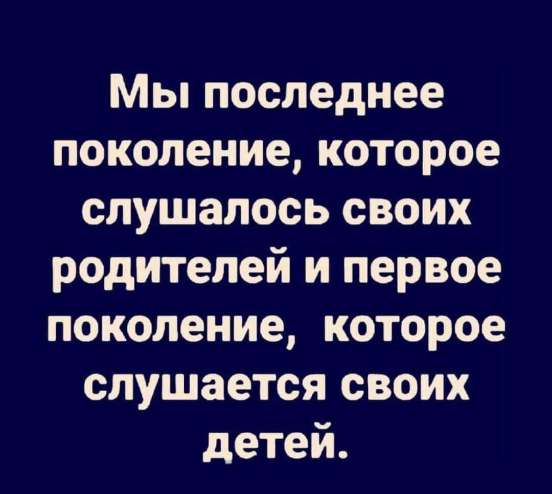 Мы последнее поколениекоторое слушалось своих родителей и первое поколение которое слушается своих детей