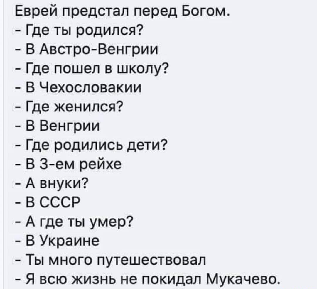 Еврей предстал перед Богом Где ты родился В Австро Венгрии Где пошел в школу В Чехословакии Где женился В Венгрии Где родились дети В Зем рейхе А внуки В СССР А где ты умер В Украине Ты много путешествовал Я всю жизнь не покидал Мукачево