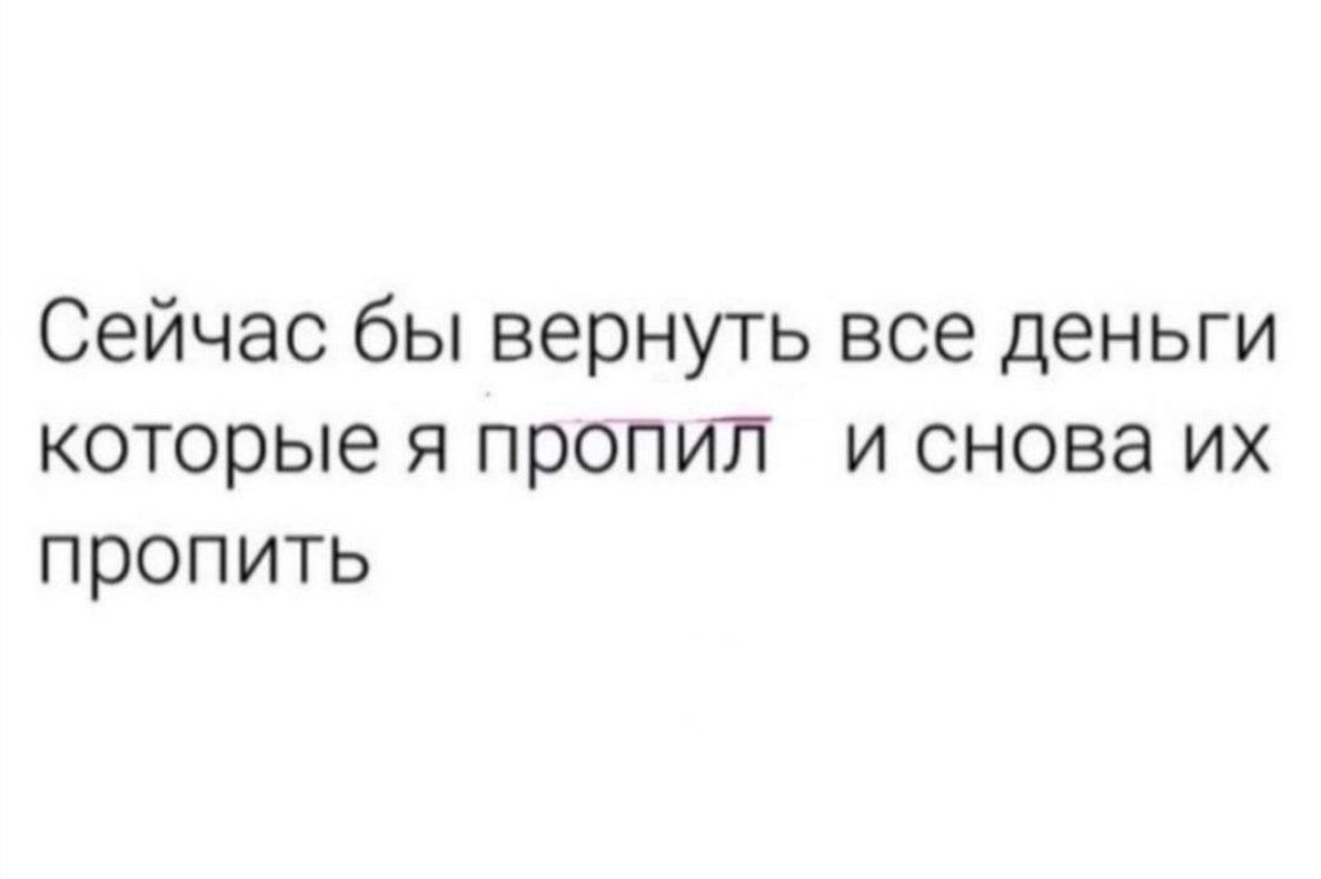 Сейчас бы вернуть все деньги которые я пропил и снова их пропить
