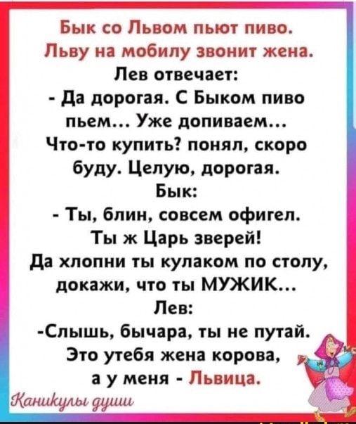 Бык со Львом пьют пиво Пьву на мобилу звонит жена Лев отвечает да дорогая С Быком пиво пьем Уже допиваем Что то купить понял скоро буду Целую дорогая Бык Ты блин совсем офигел Ты ж Царь зверей да хпопни ты кулаком по столу докажи что ты МУЖИК Лев Спышь бычара ты не путай Это утебя жена корова а у меня Львица