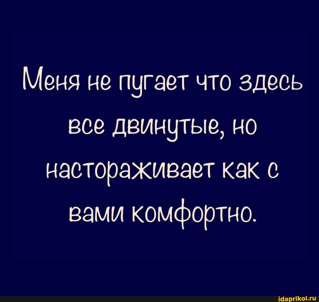 Меня не пугает что здесь все двинутые но насторахивает как с вами комфортно