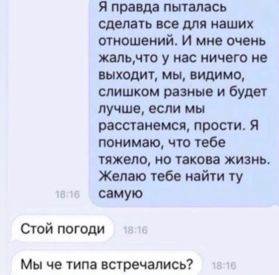 Я правда пыталась сделать все для наших отношений И мне очень жальчто у нас ничего не выходит мы видимо слишком разные и будет лучше если мы расстанемся прости Я понимаю что тебе тяжело но такова жизнь Желаю тебе найти ту самую Стой погоди Мы че типа встречались