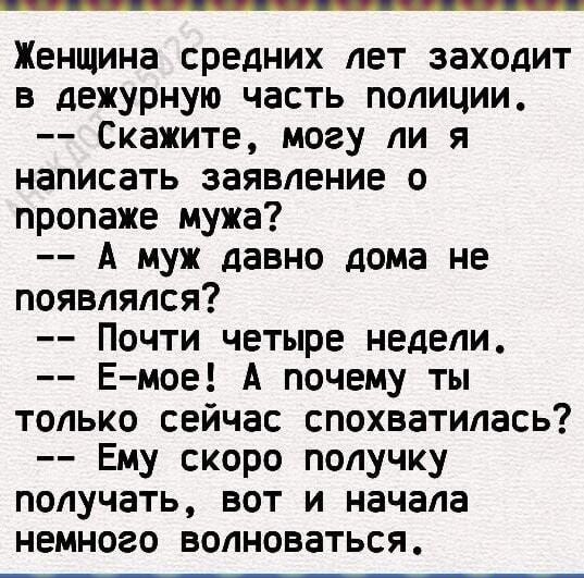 Женщина средних лет заходит в дежурную часть полиции Скажите могу ли я написать заявление о пропаже мужа А муж давно дома не появлялся Почти четыре недели Емое А почему ты только сейчас спохватилась Ему скоро получку получать вот и начала немного волноваться