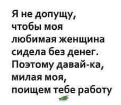 Я не допущу чтобы моя любимая женщина сидела без денег Поэтому давай ка милая моя поищем тебе работу