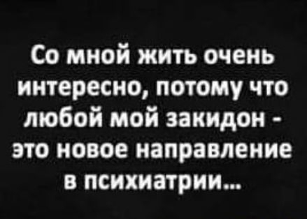 Со мной жить очень интересно потому что любой мой заиидон это новое направление в психиатрии
