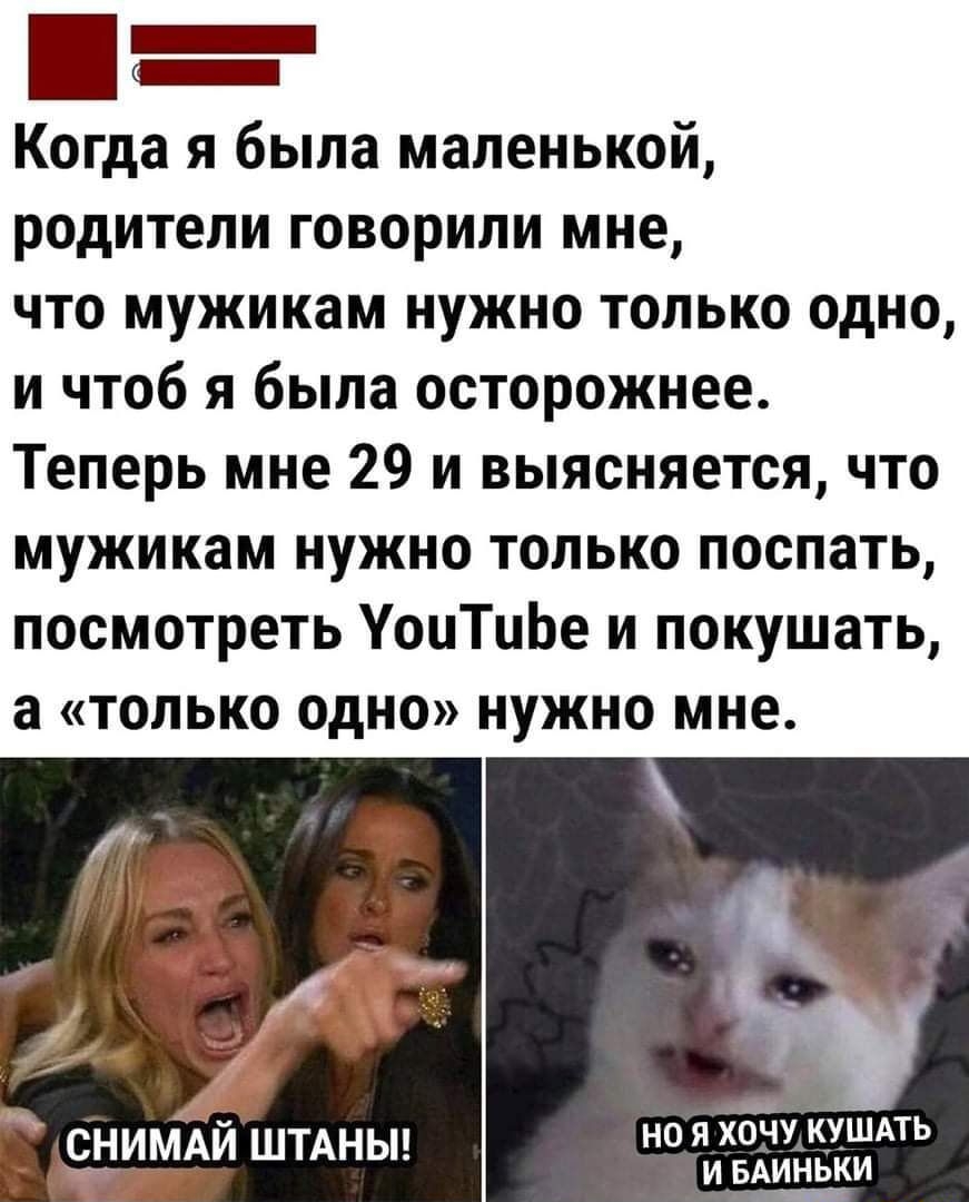 Когда я была маленькой родители говорили мне что мужикам нужно только одно и чтоб я была осторожнее Теперь мне 29 и выясняется что мужикам нужно только поспать посмотреть УоцТцЬе и покушать а только одно нужно мне но я ходу КУШАТЬ _ СНИАИ ШТАНЫ и БАинкьИ