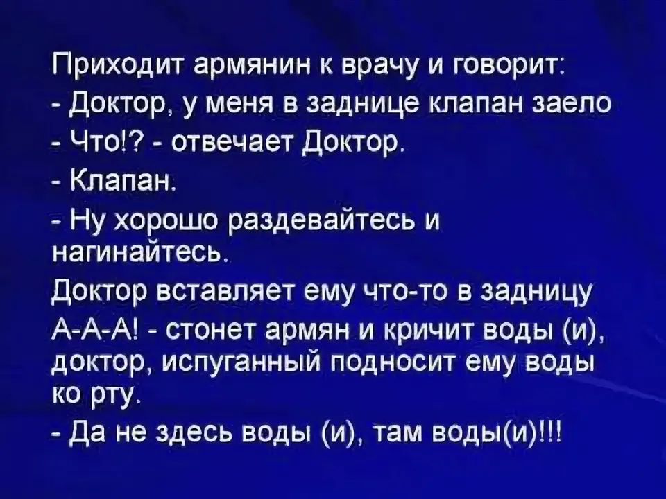 Приходит армянин к врачу и говорит:  доктор, у меня в заднице клапан заело  что!?  Отвечает доктор.  Клапан.  Ну хорошо раздевайтесь и нагинайтесь. Доктор вставляет ему чтото в задницу ааа!!  Стонет армян и кричит воды и, доктор, испуганный подносит ему воды ко рту.  Да не здесь воды и, там водыи!!!