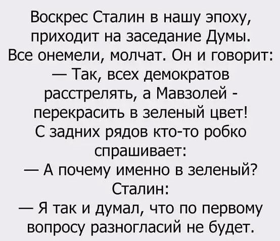 Воскрес Сталин в нашу эпоху приходит на заседание Думы Все онемели молчат Он и говорит Так всех демократов расстрелять а Мавзолей перекрасить в зеленый цвет С задних рядов кто то робко спрашивает А почему именно в зеленый Сталин Я так и думал что по первому вопросу разногласий не будет