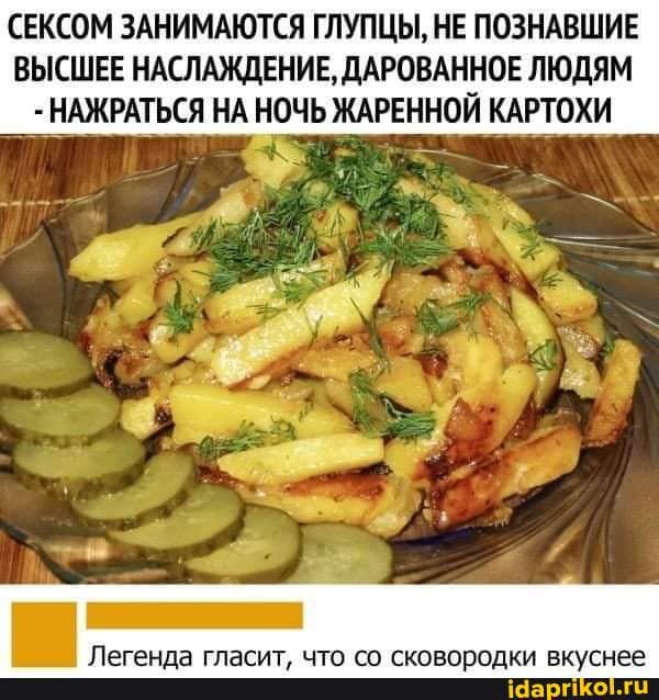 СЕКСОМ ЗАНИМАЮТСЯ ГЛУПЦЫ НЕ ПОЗНАВШИЕ ВЫСШЕЕ НАСЛАЖДЕНИЕДАРОВАННОЕ ЛЮДЯМ НАЖРАТЬСЯ НА НОЧЬ ЖАРЕННОЙ КАРТОХИ Легенда ГЛЕСИТ ЧТО СО сковородки вкуснее