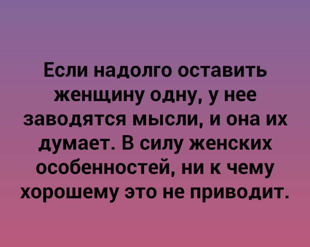 Если надолго оставить женщину одну у нее заводятся мысли и она их думает В силу женских особенностей ни к чему хорошему это не приводит