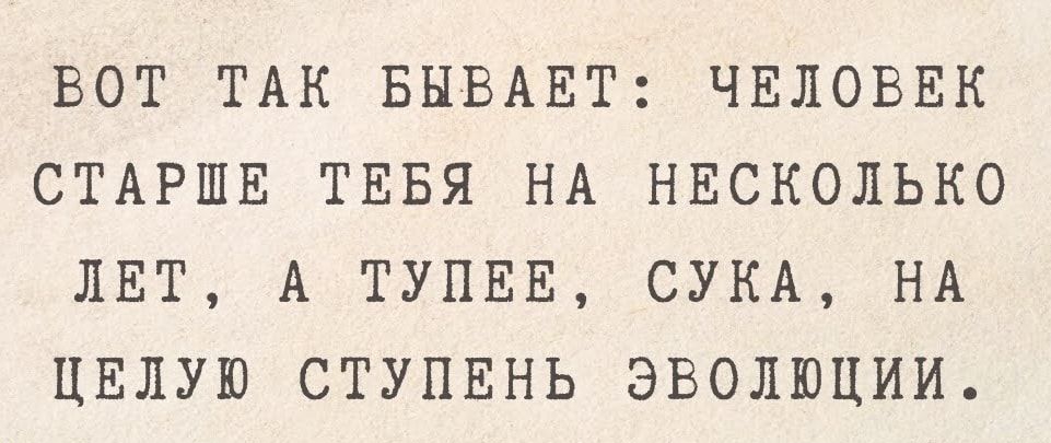 ВОТ ТАК БЫВАЕТ ЧЕЛОВЕК СТАРШЕ ТЕБЯ НА НЕСКОЛЬКО ЛЕТ А ТУПЕЕ СУКА НА ЦЕЛУЮ СТУПЕНЬ ЭВОЛЮЦИИ