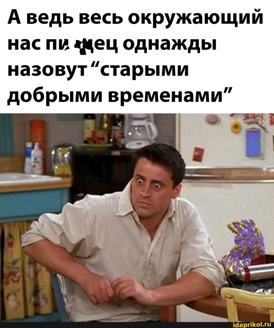 А ведь весь окружающий нас пи тец однажды назовут старыми добрыми временами і