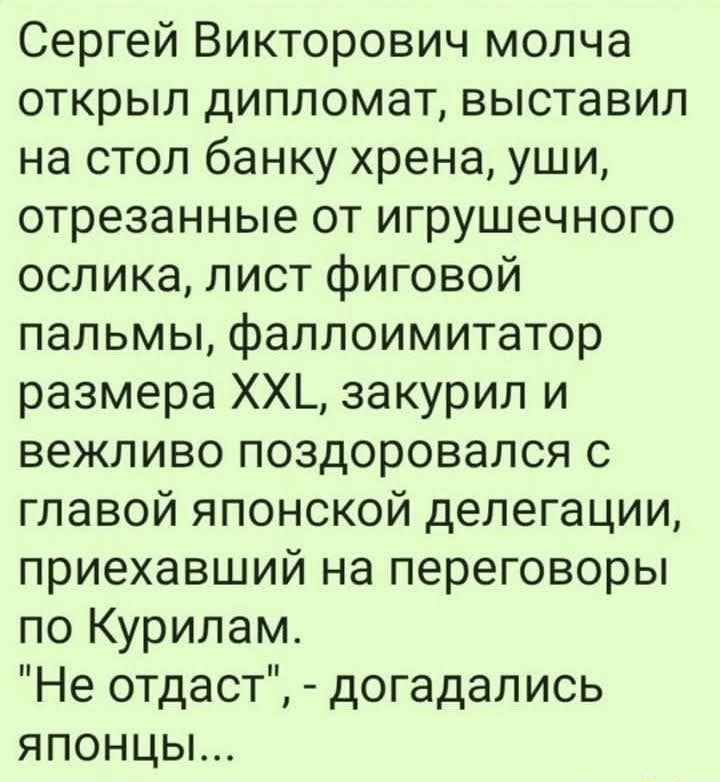 Сергей Викторович молча открыл дипломат выставил на стол банку хрена уши отрезанные от игрушечного ослика лист фиговой пальмы фаллоимитатор размера ХХЬ закурил и вежливо поздоровался с главой японской делегации приехавший на переговоры по Курилам Не отдаст догадались японцы