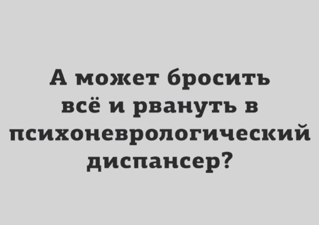 А может бросить всё и рвануть в психоневропогический диспансер