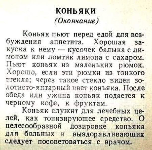 КОНЬЯК Окончание Коньяк пьют перед едой для воз буждения аппетита Хорошая за куска к нему кусочек балыка с ли моном или ломтик лимона с сахаром Пьют коньяк из маленьких рюмок Хорошо если эти рюмки из тонкого стекла через такое стекло виден зо лотисто янтарный цвет коньяка После обеда или ужина коньяк подается к черному кофе к фруктам Коньяк служит для лечебных кхе _ лей как тонизирующее средство О