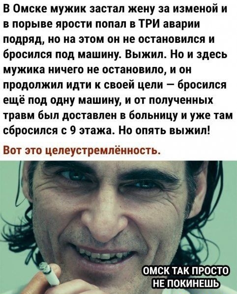 В Омске мужик застал жену за изменой и в порыве ярости попал в ТРИ аварии подряд но на этом он не остановился и бросился под машину Выжил Но и здесь мужика ничего не остановило и он продолжил идти к своей цели бросился ещё под одну машину и от полученных травм был доставлен в больницу и уже там сбросился с 9 этажа Но опять выжил Вот это целеустремлённость НЕ ПОКИНЕШЬ