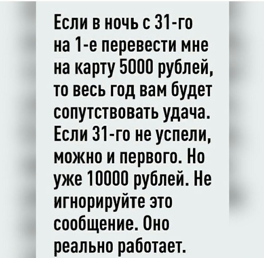 Если в ночь с 31 го на 1 е перевести мне на карту 5000 рублей то весь год вам будет сопутствовать удача Если 31 го не успели можно и первого Но уже 10000 рублей Не игнорируйте это сообщение 0но реально работает