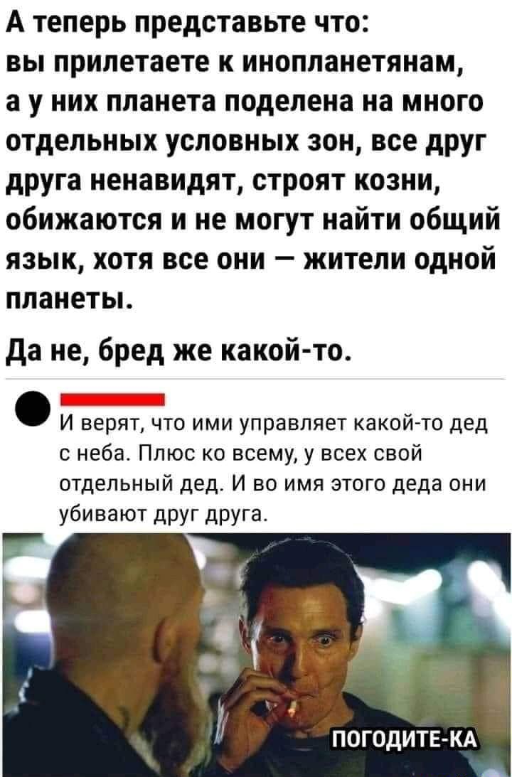 А теперь представьте что вы припетаете к инопланетянам а у них планета поделена на много отдельных условных зон все друг друга ненавидят строят козни обижаются и не могут найти общий язык хотя все они жители одной планетьь да не бред же какой то _ И верят что ими управляет какой то дед с неба Плюс ко всему у всех свой отдельный дед И во имя этого деда они убивают друг друга