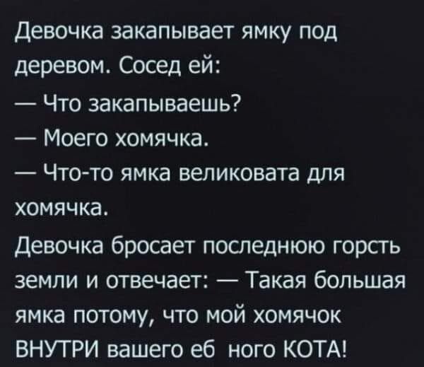 Девочка закапывает ямку под деревом Сосед ей Что закапываешь Моего хомячка _ ЧТО ТО ЯМКЭ великовата ДЛЯ ХОМЯЧКЗ Девочка бросает последнюю горсть земли и отвечает Такая большая ямка потому что мой хомячок ВНУТРИ вашего еб ного КОТА