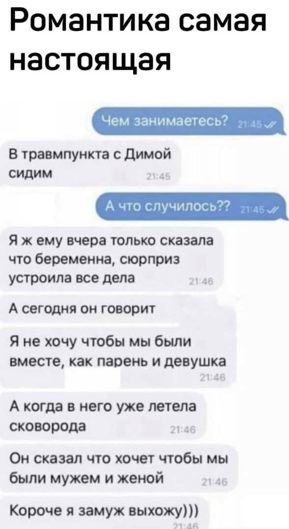 Романтика самая настоящая Чем занимаетесь7 _ В травмпункта с димой сидим А что случилось Я ж ему вчера только сказала что беременна сюрприз устроила все дела А сегодня он говорит Я не хочу чтобы мы были вместе как парень и девушка А когда в него уже летела сковорода Он сказал что хочет чтобы мы были мужем и женой Короче я замуж выхожу