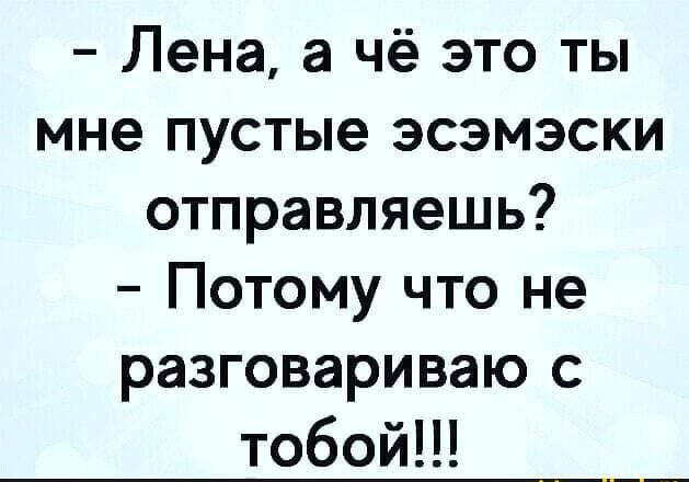 Лена а чё это ты мне пустые эсэмэски отправляешь Потому что не разговариваю с тобойН