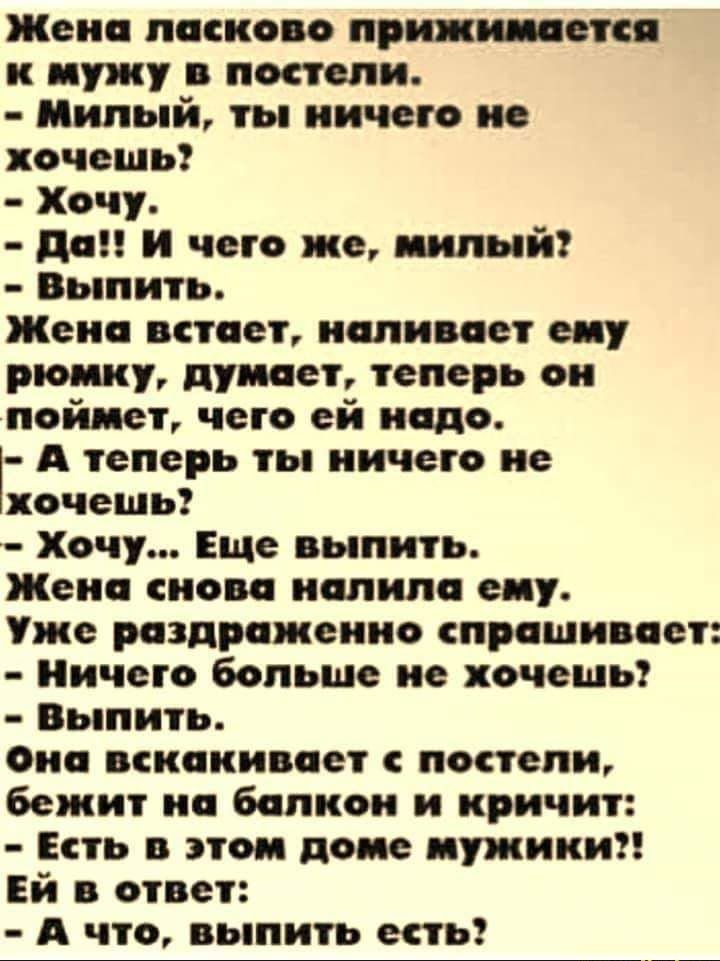 Жена ласково приживается к мужу в постели Милый ты ничего не хочешь Хочу да и чего же иилыйг Выпить Жека встает наливает еиу рюмку думает теперь он найдет чето ей надо А теперь ты ничего не хочешь Хочу Еще выпить Жена снова иалила еиу Уже раздражение спрашивает Ничего больше не хочешь Выпить Оиа вскакивает постели бежит на балкон и кричит Есть в этом доме иужики Ей в ответ А что выпить есть