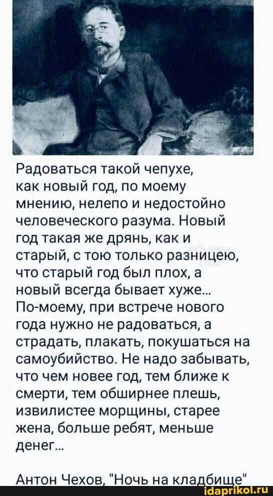 Радоваться такой чепухе как новый год по моему мнению нелепо и недостойно человеческого разума Новый год такая же дрянь как и старый с тою только разницею что старый год был плох а новый всегда бывает хуже По моему при встрече нового года нужно не радоваться а страдать плакать покушаться на самоубийство Не надо забывать что чем новее год тем ближе к смерти тем обширнее плешь извилистее морщины ста