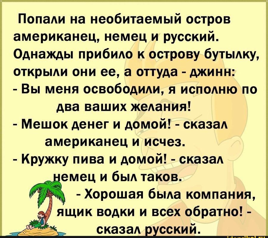 Попали на необитаемый остров американец, немец и русский. Однажды прибило к острову бутылку, открыли они ее, а оттуда  джинн:  вы меня освободили, я исполню по два ваших желания!  Мешок денег и домой!  Сказал американец и исчез.  Кружку пива и домой!  Сказал емец и был таков.  Хорошая была компания, ящик водки и всех обратно!  Сказал русский.