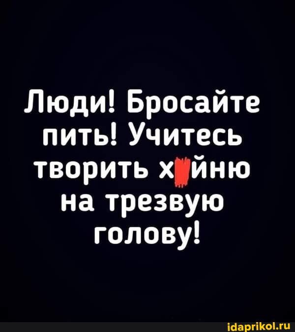 Люди Бросайте пить Учитесь творить хйню на трезвую голову іааргош