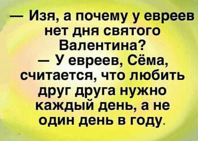 изя, а почему у евреев нет дня святого валентина?  У евреев, сёма, считается, что любить друг друга нужно каждый день, а не один день в году.