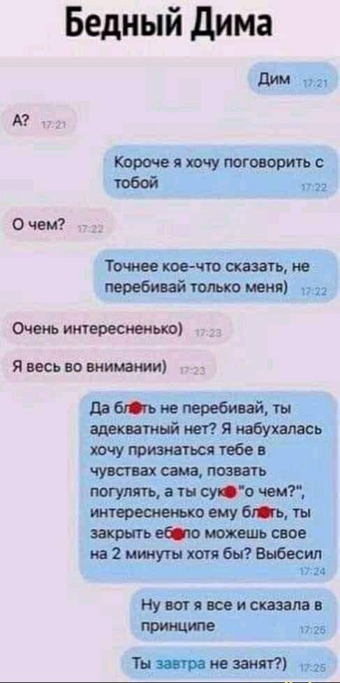 Бедный дима Л А Короче я ючу поговорить с тобой 0 чем Точнее коечта сказать не перебивай тощо меня Очень интересным я весь во внимании дв не перебивай ты адекватньй нет Я пабухапась ючу признаться тебе в чушиах сама позвать погулять а ты смт чем интерешеььхо ему ат ты закрыть еЮю можешь свое на 2 ищут хотя бы Выбесип Ну т я все и сказала в прищюе Ты завтра не занят