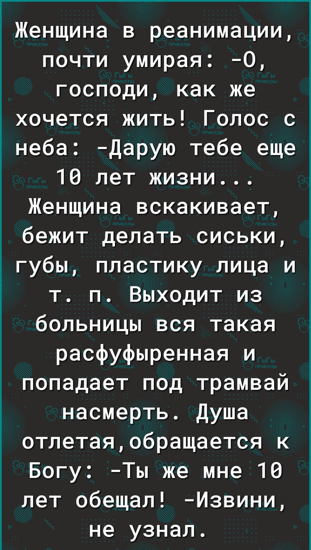 Женщина в реанимации почти умирая 0 господи как же дхочется жить Голос с Ёнеба Дарую тебе еще 10 лет жизни Женщина вскакивает бежит делать сиськи ё губы пластику лица и_ т п Выходит из больницы вся такая расфуфыренная и попадает под трамвай насмерть Душа отлетаяобращается к Богу Ты же мне 10 лет обещал Извини не узнал