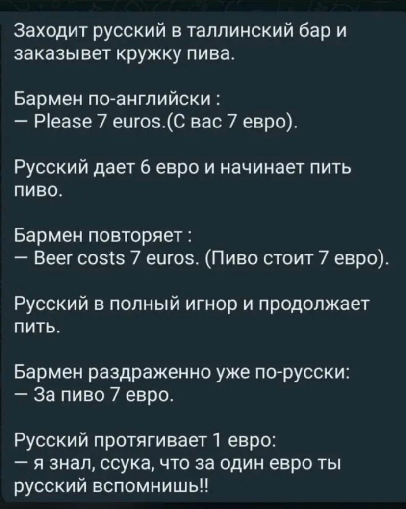 Заходит русский в таллинский бар и заказывет кружку пива Бармен по английски Реае 7 еигозС вас 7 евро Русский дает 6 евро и начинает пить пиво Бармен повторяет Веег созтз 7 еигоз Пиво стоит 7 евро Русский в полный игнор и продолжает пить Бармен раздраженно уже по русски За пиво 7 евро Русский протягивает 1 евро я знал ссука что за один евро ты русский вспомнишь